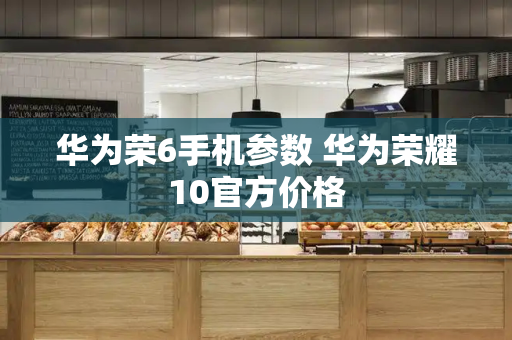 华为荣6手机参数 华为荣耀10官方价格-第1张图片-星选测评