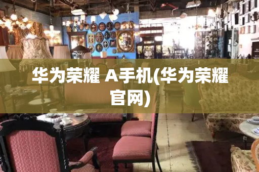 华为荣耀 A手机(华为荣耀官网)