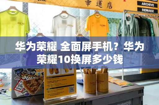 华为荣耀 全面屏手机？华为荣耀10换屏多少钱-第1张图片-星选测评