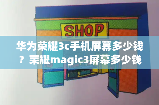 华为荣耀3c手机屏幕多少钱？荣耀magic3屏幕多少钱
