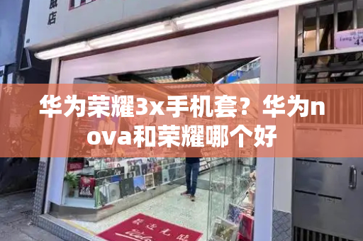 华为荣耀3x手机套？华为nova和荣耀哪个好-第1张图片-星选测评