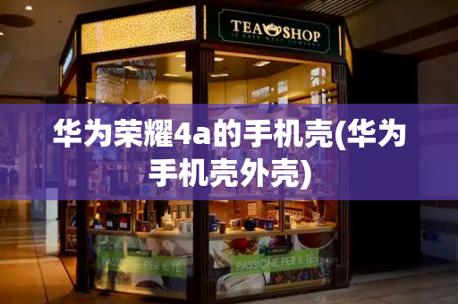 华为荣耀4a的手机壳(华为手机壳外壳)-第1张图片-星选测评