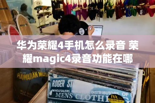 华为荣耀4手机怎么录音 荣耀magic4录音功能在哪