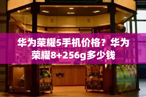 华为荣耀5手机价格？华为荣耀8+256g多少钱
