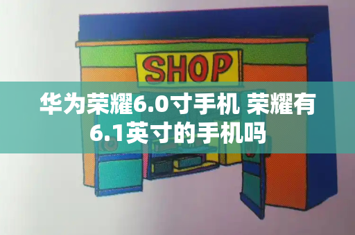 华为荣耀6.0寸手机 荣耀有6.1英寸的手机吗-第1张图片-星选测评