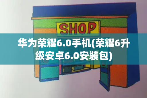 华为荣耀6.0手机(荣耀6升级安卓6.0安装包)