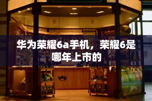 华为荣耀6a手机，荣耀6是哪年上市的