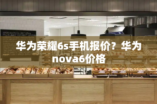 华为荣耀6s手机报价？华为nova6价格-第1张图片-星选测评