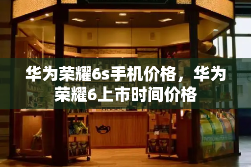 华为荣耀6s手机价格，华为荣耀6上市时间价格-第1张图片-星选测评