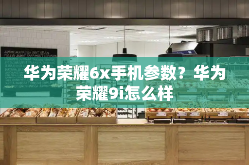 华为荣耀6x手机参数？华为荣耀9i怎么样