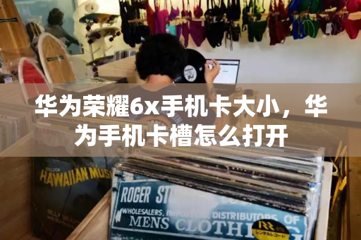 华为荣耀6x手机卡大小，华为手机卡槽怎么打开-第1张图片-星选测评