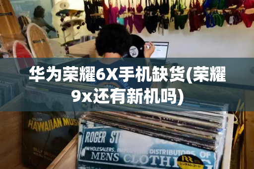 华为荣耀6X手机缺货(荣耀9x还有新机吗)-第1张图片-星选测评