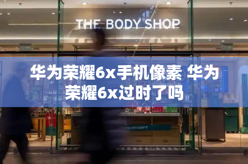 华为荣耀6x手机像素 华为荣耀6x过时了吗