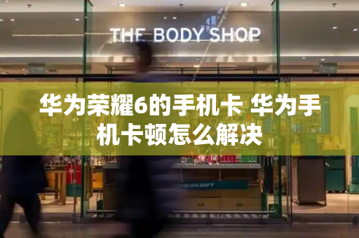 华为荣耀6的手机卡 华为手机卡顿怎么解决