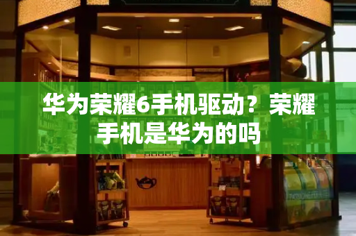 华为荣耀6手机驱动？荣耀手机是华为的吗
