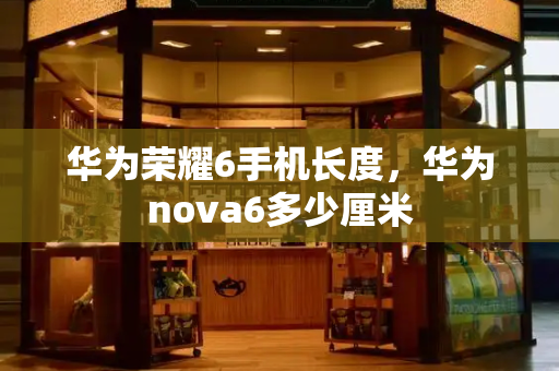 华为荣耀6手机长度，华为nova6多少厘米-第1张图片-星选测评