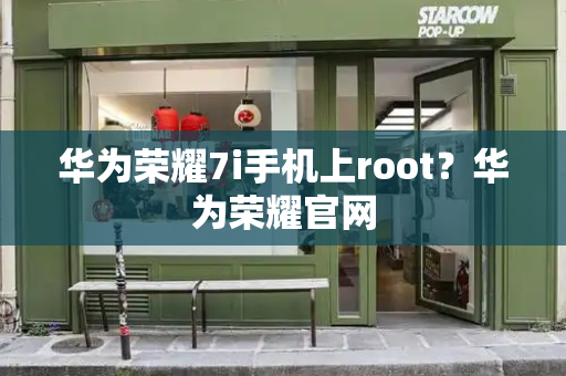 华为荣耀7i手机上root？华为荣耀官网