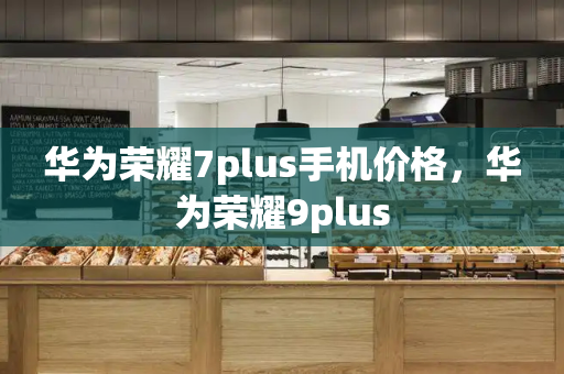 华为荣耀7plus手机价格，华为荣耀9plus