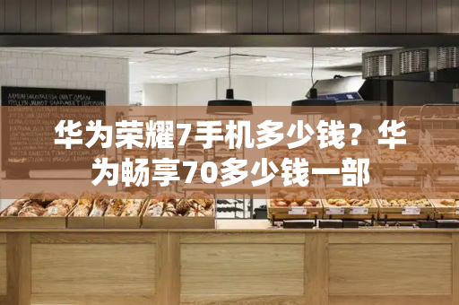华为荣耀7手机多少钱？华为畅享70多少钱一部