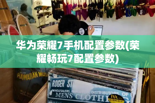 华为荣耀7手机配置参数(荣耀畅玩7配置参数)