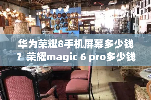 华为荣耀8手机屏幕多少钱？荣耀magic 6 pro多少钱