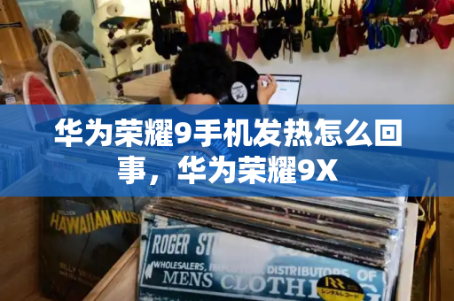 华为荣耀9手机发热怎么回事，华为荣耀9X