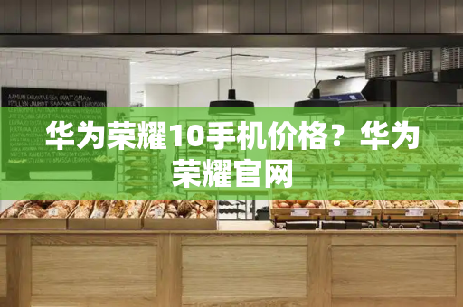 华为荣耀10手机价格？华为荣耀官网
