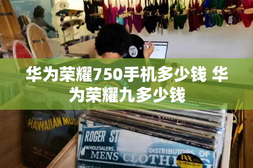 华为荣耀750手机多少钱 华为荣耀九多少钱