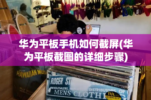 华为平板手机如何截屏(华为平板截图的详细步骤)-第1张图片-星选测评