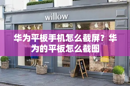 华为平板手机怎么截屏？华为的平板怎么截图-第1张图片-星选测评