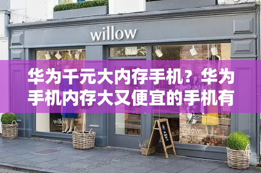 华为千元大内存手机？华为手机内存大又便宜的手机有哪些