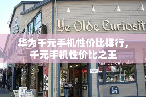 华为千元手机性价比排行，千元手机性价比之王-第1张图片-星选测评