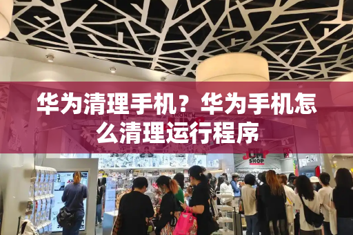 华为清理手机？华为手机怎么清理运行程序-第1张图片-星选测评