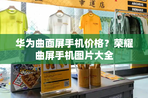 华为曲面屏手机价格？荣耀曲屏手机图片大全