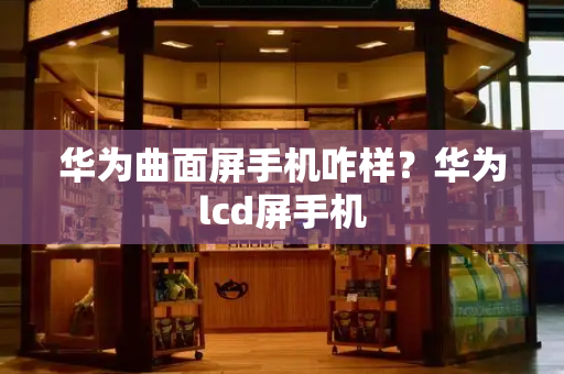 华为曲面屏手机咋样？华为lcd屏手机-第1张图片-星选测评