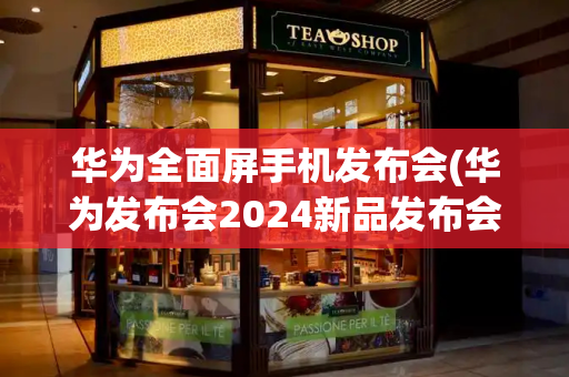 华为全面屏手机发布会(华为发布会2024新品发布会)-第1张图片-星选测评