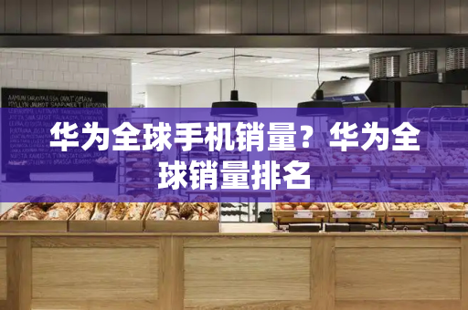 华为全球手机销量？华为全球销量排名