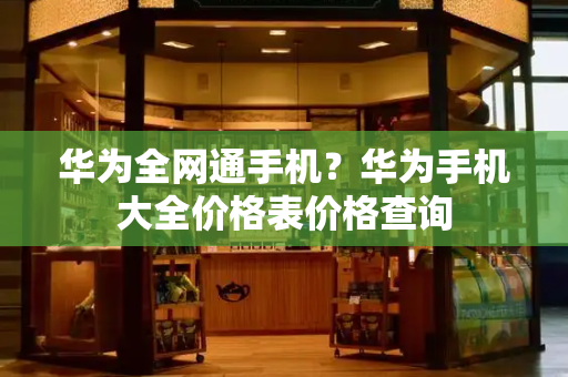 华为全网通手机？华为手机大全价格表价格查询