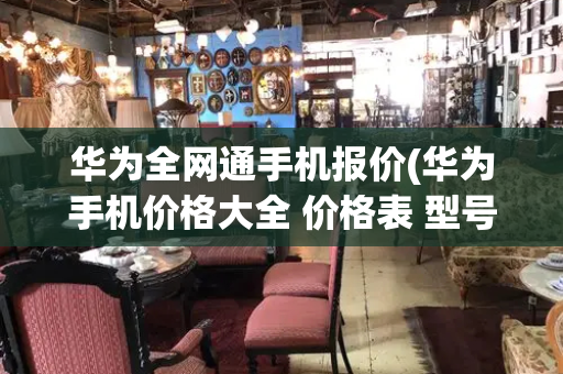 华为全网通手机报价(华为手机价格大全 价格表 型号)