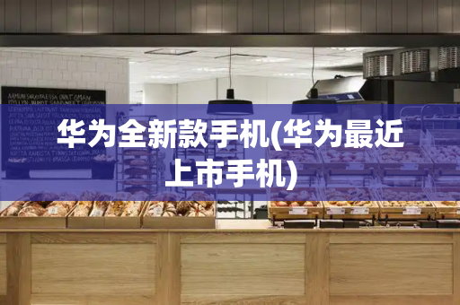华为全新款手机(华为最近上市手机)