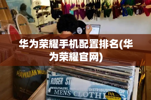华为荣耀手机配置排名(华为荣耀官网)