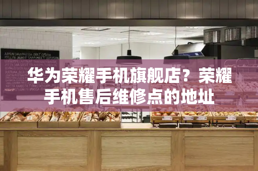 华为荣耀手机旗舰店？荣耀手机售后维修点的地址-第1张图片-星选测评