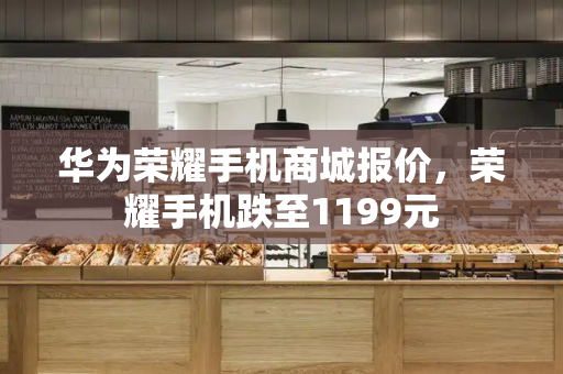 华为荣耀手机商城报价，荣耀手机跌至1199元