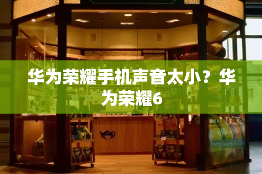 华为荣耀手机声音太小？华为荣耀6