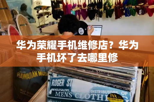 华为荣耀手机维修店？华为手机坏了去哪里修
