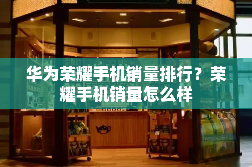 华为荣耀手机销量排行？荣耀手机销量怎么样