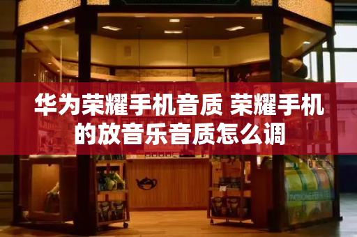 华为荣耀手机音质 荣耀手机的放音乐音质怎么调-第1张图片-星选测评