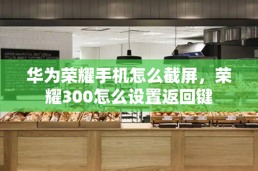 华为荣耀手机怎么截屏，荣耀300怎么设置返回键-第1张图片-星选测评