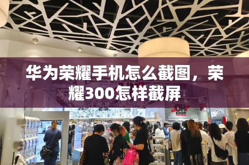 华为荣耀手机怎么截图，荣耀300怎样截屏