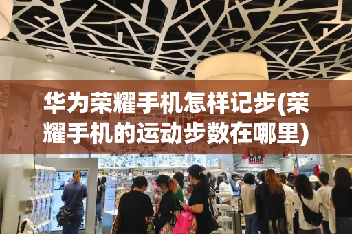 华为荣耀手机怎样记步(荣耀手机的运动步数在哪里)